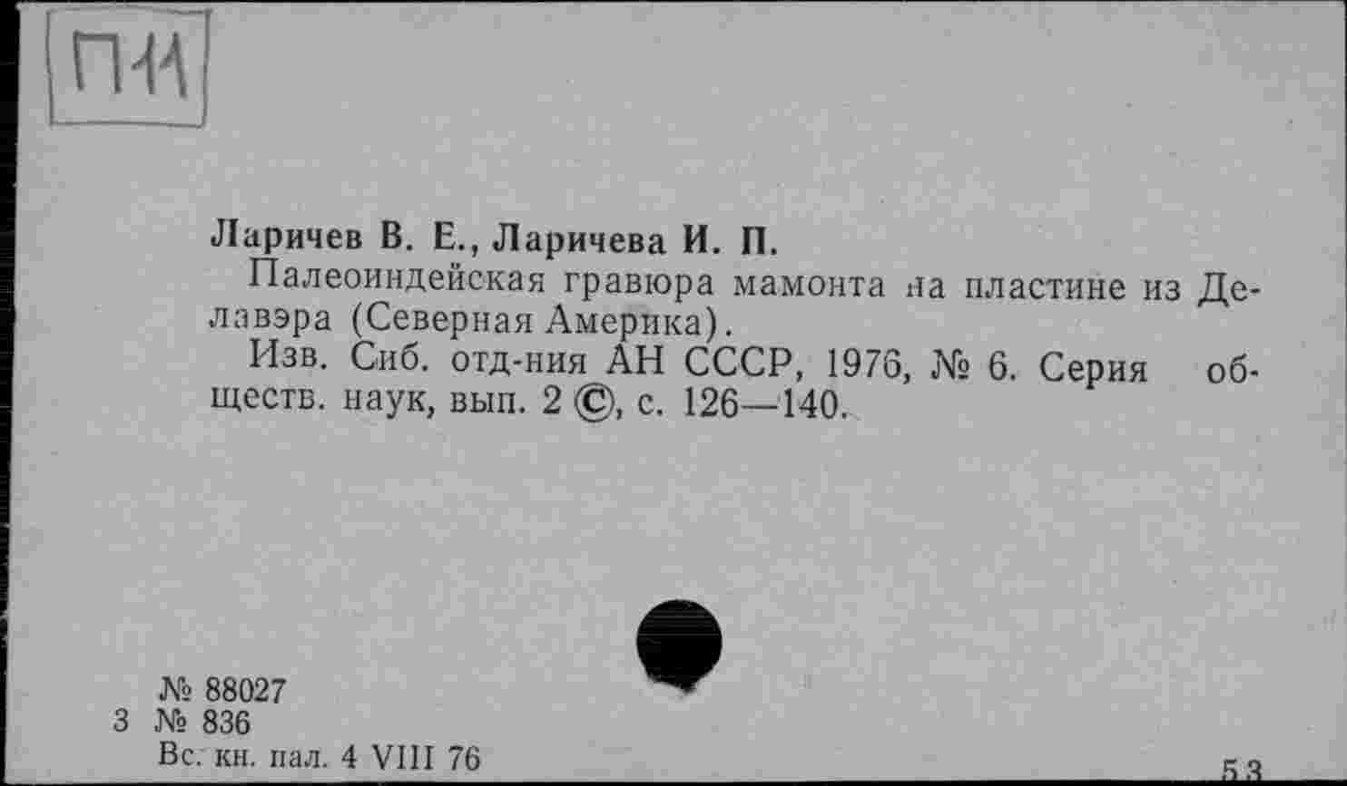 ﻿пн
Ларичев В. Е., Ларичева И. П.
Палеоиндейская гравюра мамонта на пластине из Делавэра (Северная Америка).
Изв. Сиб. отд-ния АН СССР, 1976, № 6. Серия обществ. наук, вып. 2 ©, с. 126—140.
№ 88027
3 № 836
Вс; кн. пал. 4 VIII 76